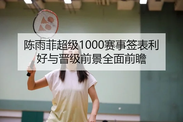 陈雨菲超级1000赛事签表利好与晋级前景全面前瞻