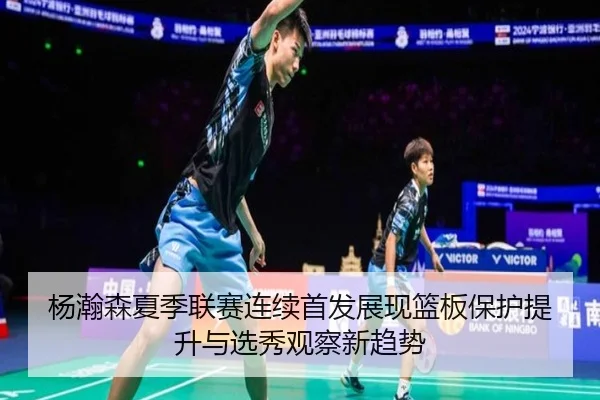 杨瀚森夏季联赛连续首发展现篮板保护提升与选秀观察新趋势