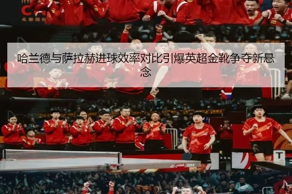 哈兰德与萨拉赫进球效率对比引爆英超金靴争夺新悬念
