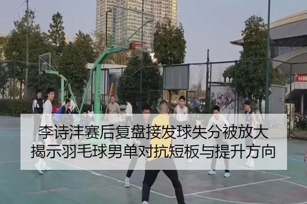 李诗沣赛后复盘接发球失分被放大 揭示羽毛球男单对抗短板与提升方向