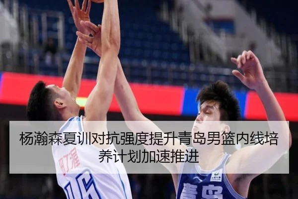 杨瀚森夏训对抗强度提升青岛男篮内线培养计划加速推进