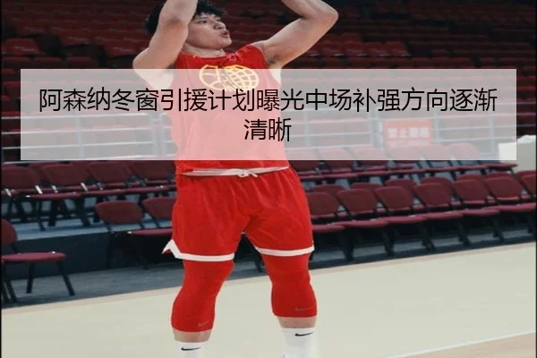 阿森纳冬窗引援计划曝光中场补强方向逐渐清晰