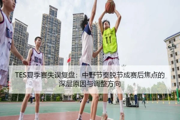 TES夏季赛失误复盘：中野节奏脱节成赛后焦点的深层原因与调整方向